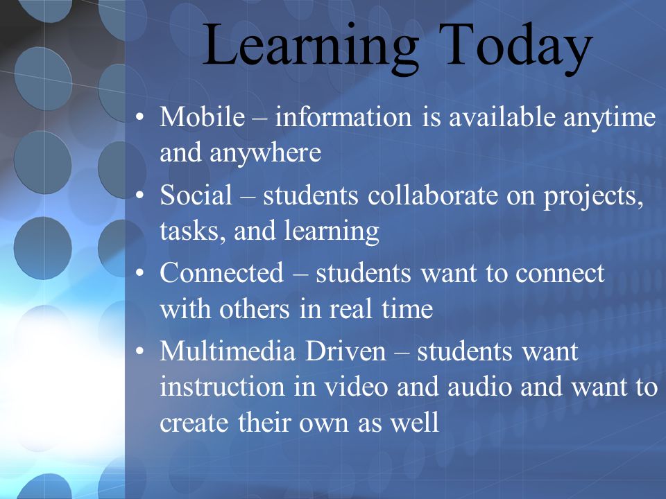 Learning Today Mobile – information is available anytime and anywhere Social – students collaborate on projects, tasks, and learning Connected – students want to connect with others in real time Multimedia Driven – students want instruction in video and audio and want to create their own as well