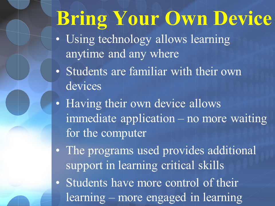 Bring Your Own Device Using technology allows learning anytime and any where Students are familiar with their own devices Having their own device allows immediate application – no more waiting for the computer The programs used provides additional support in learning critical skills Students have more control of their learning – more engaged in learning