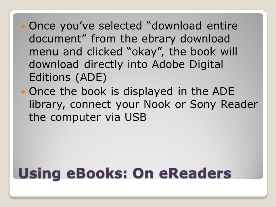 Using eBooks: On eReaders Once youve selected download entire document from the ebrary download menu and clicked okay, the book will download directly into Adobe Digital Editions (ADE) Once the book is displayed in the ADE library, connect your Nook or Sony Reader the computer via USB