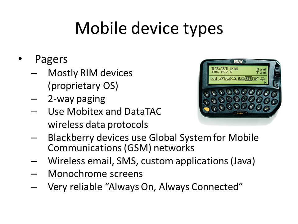 Mobile device types Pagers – Mostly RIM devices (proprietary OS) – 2-way paging – Use Mobitex and DataTAC wireless data protocols – Blackberry devices use Global System for Mobile Communications (GSM) networks – Wireless  , SMS, custom applications (Java) – Monochrome screens – Very reliable Always On, Always Connected