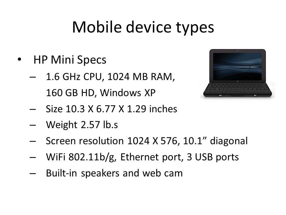 Mobile device types HP Mini Specs – 1.6 GHz CPU, 1024 MB RAM, 160 GB HD, Windows XP – Size 10.3 X 6.77 X 1.29 inches – Weight 2.57 lb.s – Screen resolution 1024 X 576, 10.1 diagonal – WiFi b/g, Ethernet port, 3 USB ports – Built-in speakers and web cam