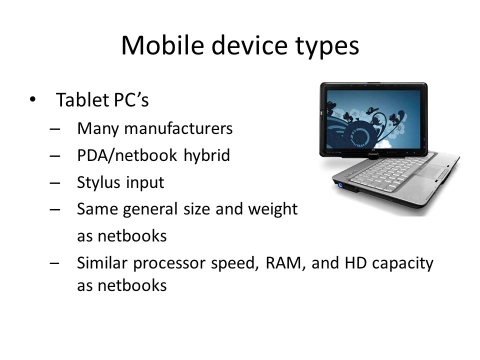 Mobile device types Tablet PCs – Many manufacturers – PDA/netbook hybrid – Stylus input – Same general size and weight as netbooks –Similar processor speed, RAM, and HD capacity as netbooks