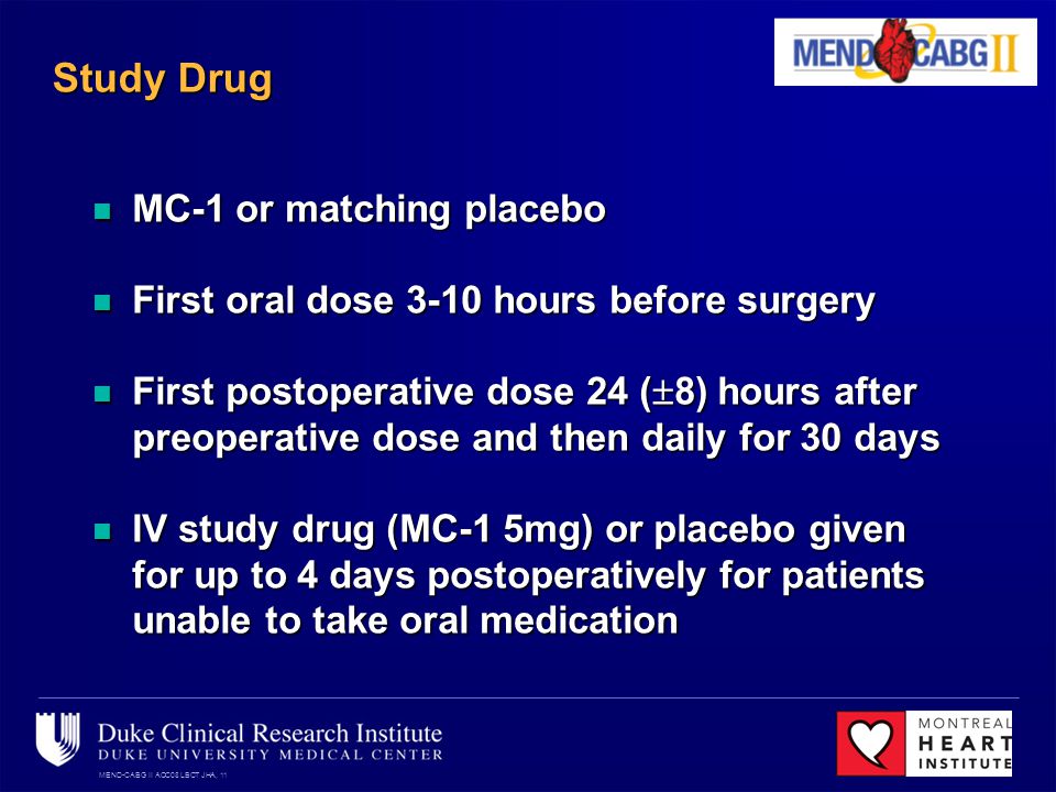 MEND-CABG II ACC08 LBCT JHA, 11 Study Drug MC-1 or matching placebo MC-1 or matching placebo First oral dose 3-10 hours before surgery First oral dose 3-10 hours before surgery First postoperative dose 24 ( 8) hours after preoperative dose and then daily for 30 days First postoperative dose 24 ( 8) hours after preoperative dose and then daily for 30 days IV study drug (MC-1 5mg) or placebo given for up to 4 days postoperatively for patients unable to take oral medication IV study drug (MC-1 5mg) or placebo given for up to 4 days postoperatively for patients unable to take oral medication