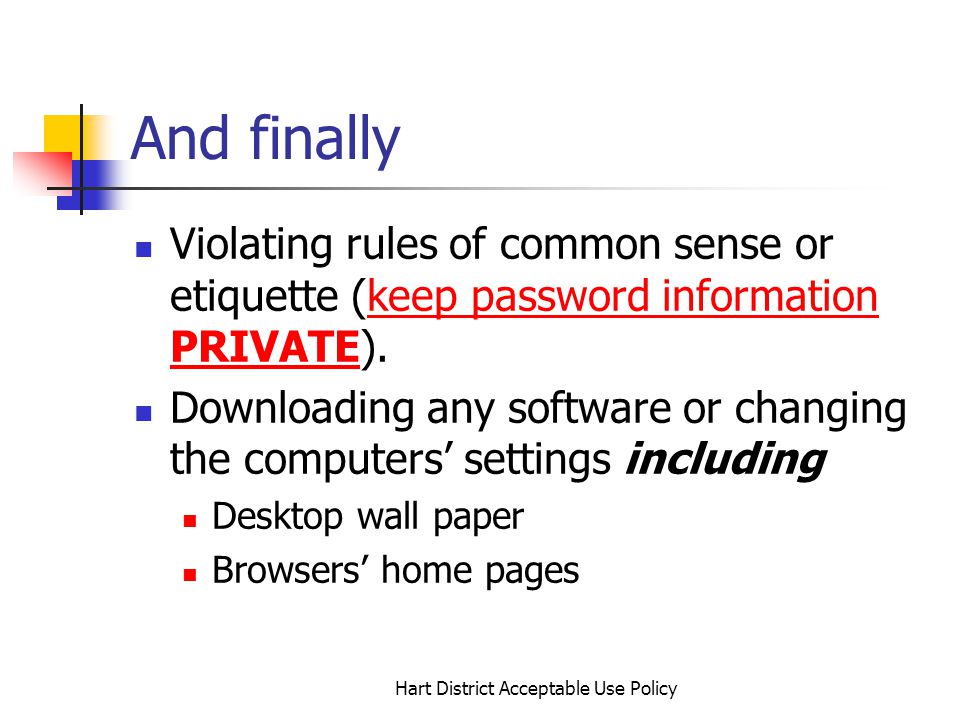Hart District Acceptable Use Policy And finally Violating rules of common sense or etiquette (keep password information PRIVATE).keep password information PRIVATE Downloading any software or changing the computers settings including Desktop wall paper Browsers home pages