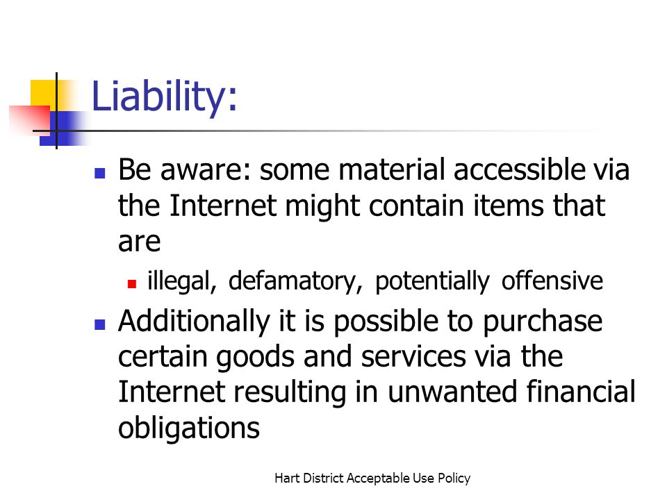 Hart District Acceptable Use Policy Liability: Be aware: some material accessible via the Internet might contain items that are illegal, defamatory, potentially offensive Additionally it is possible to purchase certain goods and services via the Internet resulting in unwanted financial obligations