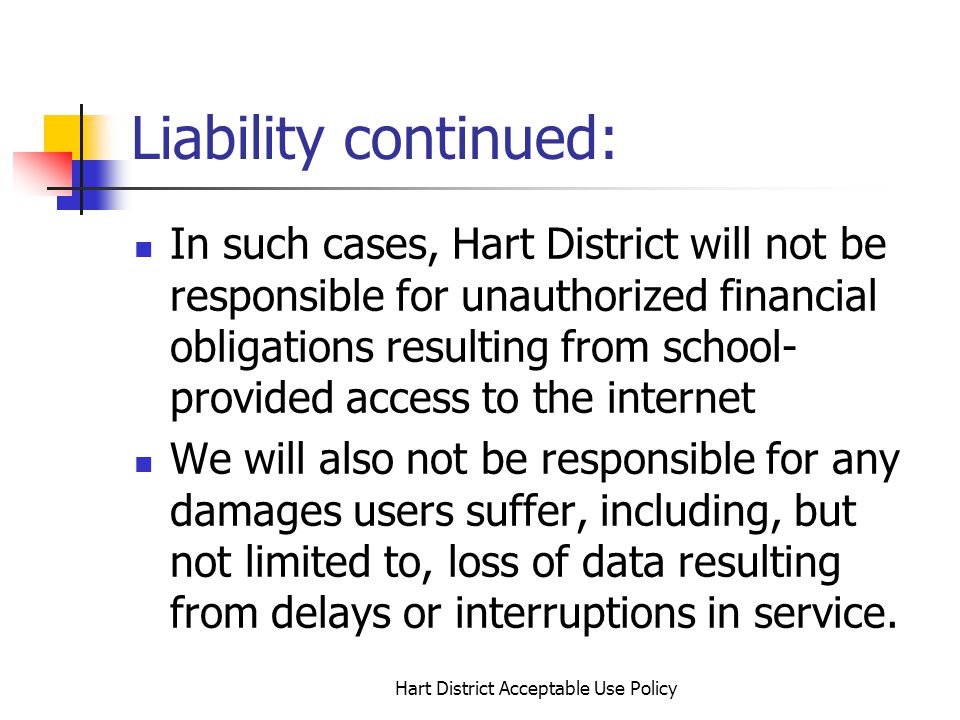 Hart District Acceptable Use Policy Liability continued: In such cases, Hart District will not be responsible for unauthorized financial obligations resulting from school- provided access to the internet We will also not be responsible for any damages users suffer, including, but not limited to, loss of data resulting from delays or interruptions in service.
