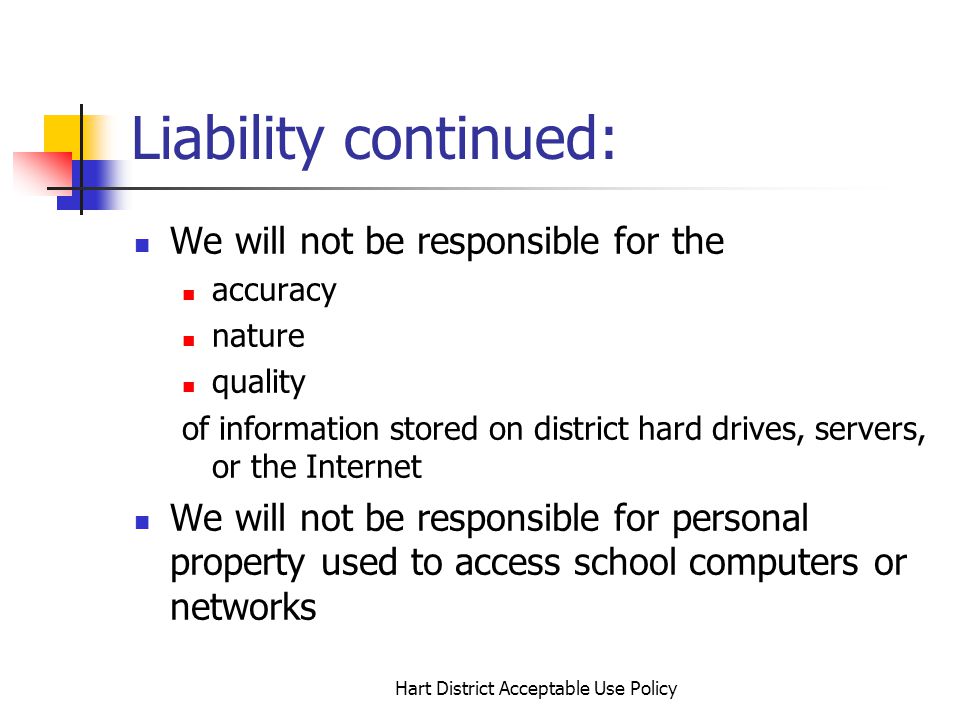 Hart District Acceptable Use Policy Liability continued: We will not be responsible for the accuracy nature quality of information stored on district hard drives, servers, or the Internet We will not be responsible for personal property used to access school computers or networks