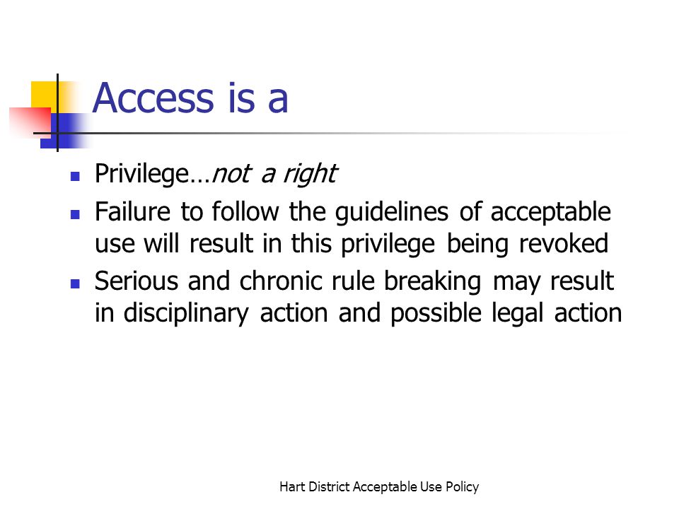 Hart District Acceptable Use Policy Access is a Privilege…not a right Failure to follow the guidelines of acceptable use will result in this privilege being revoked Serious and chronic rule breaking may result in disciplinary action and possible legal action