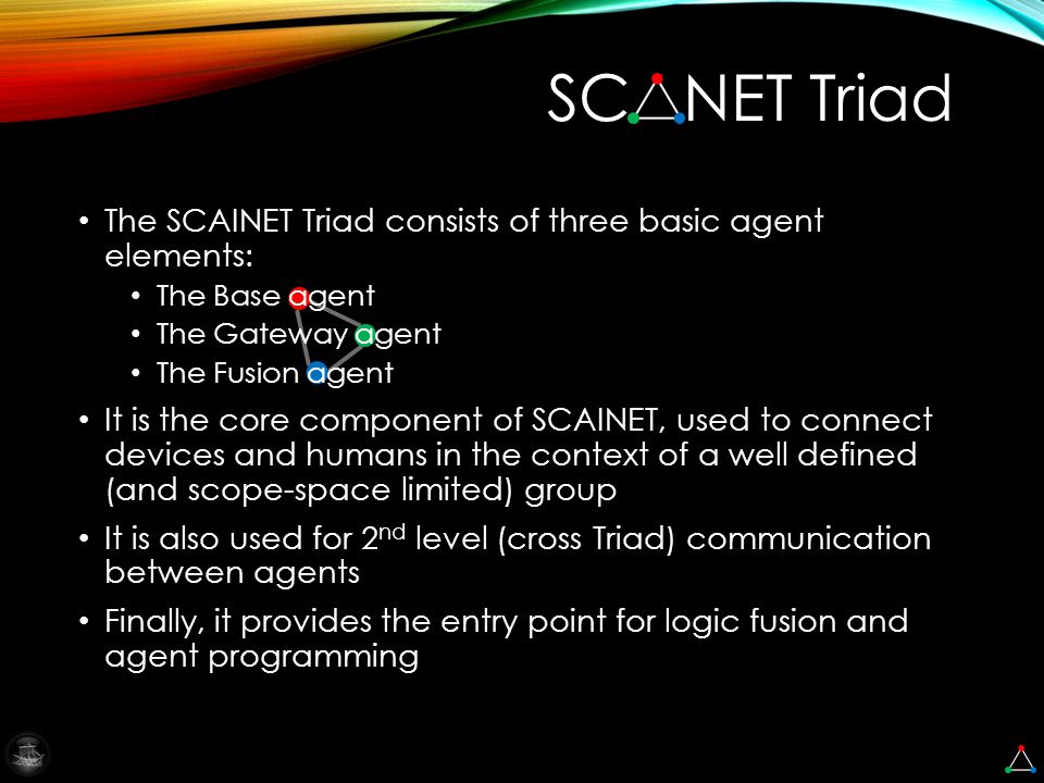 SC NET Triad The SCAINET Triad consists of three basic agent elements: The Base agent The Gateway agent The Fusion agent It is the core component of SCAINET, used to connect devices and humans in the context of a well defined (and scope-space limited) group It is also used for 2 nd level (cross Triad) communication between agents Finally, it provides the entry point for logic fusion and agent programming