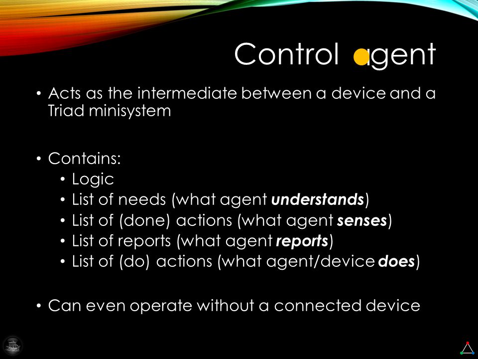 Acts as the intermediate between a device and a Triad minisystem Contains: Logic List of needs (what agent understands ) List of (done) actions (what agent senses ) List of reports (what agent reports ) List of (do) actions (what agent/device does ) Can even operate without a connected device Control gent
