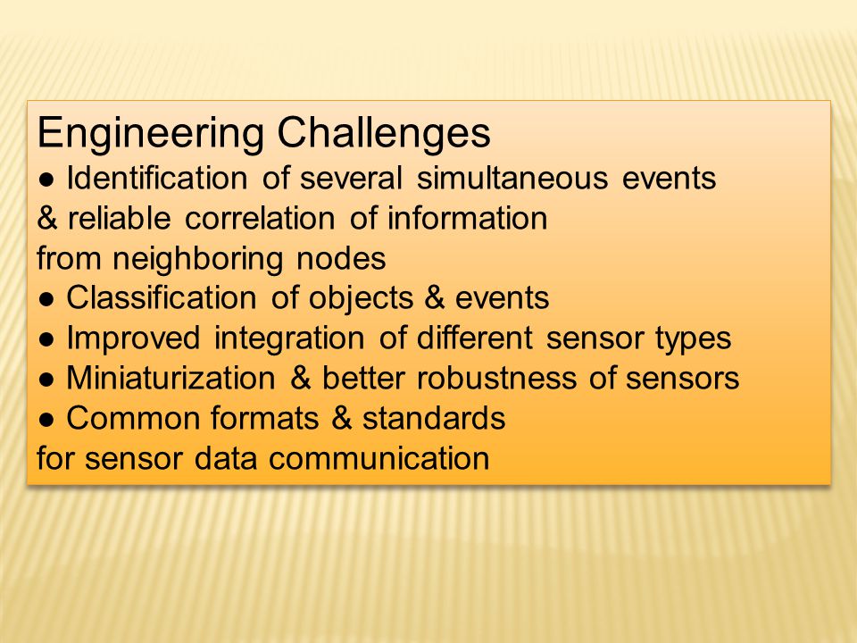 Engineering Challenges Identification of several simultaneous events & reliable correlation of information from neighboring nodes Classification of objects & events Improved integration of different sensor types Miniaturization & better robustness of sensors Common formats & standards for sensor data communication Engineering Challenges Identification of several simultaneous events & reliable correlation of information from neighboring nodes Classification of objects & events Improved integration of different sensor types Miniaturization & better robustness of sensors Common formats & standards for sensor data communication