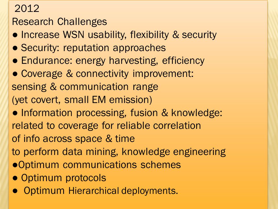 2012 Research Challenges Increase WSN usability, flexibility & security Security: reputation approaches Endurance: energy harvesting, efficiency Coverage & connectivity improvement: sensing & communication range (yet covert, small EM emission) Information processing, fusion & knowledge: related to coverage for reliable correlation of info across space & time to perform data mining, knowledge engineering Optimum communications schemes Optimum protocols Optimum Hierarchical deployments.