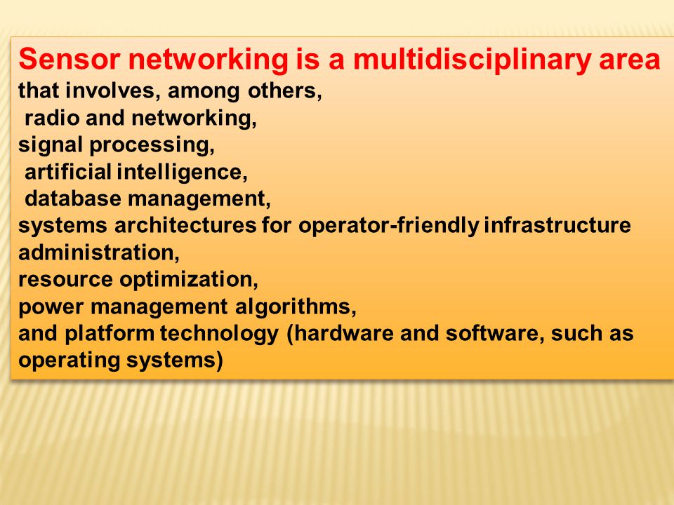 Sensor networking is a multidisciplinary area that involves, among others, radio and networking, signal processing, artificial intelligence, database management, systems architectures for operator-friendly infrastructure administration, resource optimization, power management algorithms, and platform technology (hardware and software, such as operating systems) Sensor networking is a multidisciplinary area that involves, among others, radio and networking, signal processing, artificial intelligence, database management, systems architectures for operator-friendly infrastructure administration, resource optimization, power management algorithms, and platform technology (hardware and software, such as operating systems)