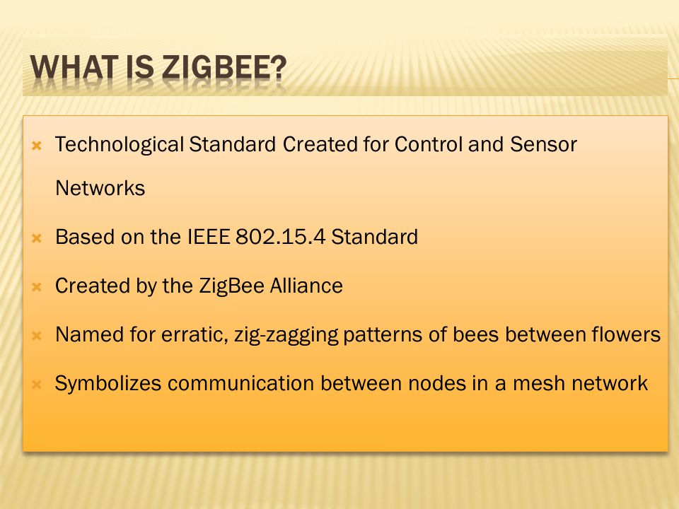 Technological Standard Created for Control and Sensor Networks Based on the IEEE Standard Created by the ZigBee Alliance Named for erratic, zig-zagging patterns of bees between flowers Symbolizes communication between nodes in a mesh network Technological Standard Created for Control and Sensor Networks Based on the IEEE Standard Created by the ZigBee Alliance Named for erratic, zig-zagging patterns of bees between flowers Symbolizes communication between nodes in a mesh network