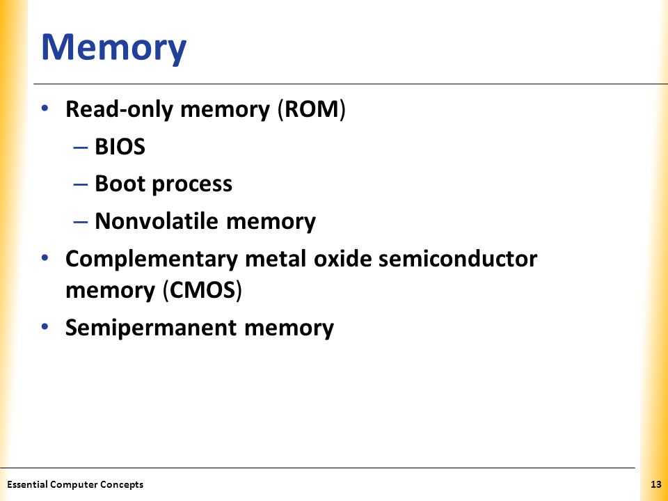 XP Memory Read-only memory (ROM) – BIOS – Boot process – Nonvolatile memory Complementary metal oxide semiconductor memory (CMOS) Semipermanent memory 13Essential Computer Concepts