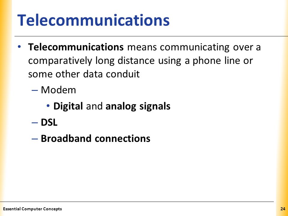 XP Telecommunications Telecommunications means communicating over a comparatively long distance using a phone line or some other data conduit – Modem Digital and analog signals – DSL – Broadband connections 24Essential Computer Concepts