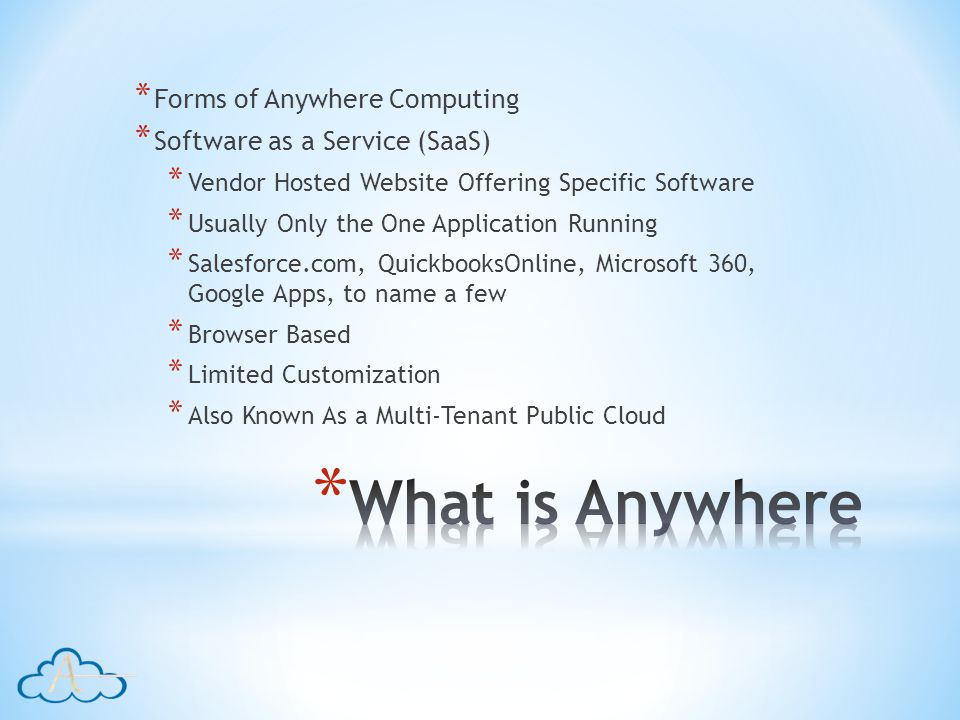 * Forms of Anywhere Computing * Software as a Service (SaaS) * Vendor Hosted Website Offering Specific Software * Usually Only the One Application Running * Salesforce.com, QuickbooksOnline, Microsoft 360, Google Apps, to name a few * Browser Based * Limited Customization * Also Known As a Multi-Tenant Public Cloud