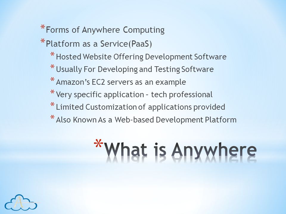 * Forms of Anywhere Computing * Platform as a Service(PaaS) * Hosted Website Offering Development Software * Usually For Developing and Testing Software * Amazons EC2 servers as an example * Very specific application – tech professional * Limited Customization of applications provided * Also Known As a Web-based Development Platform