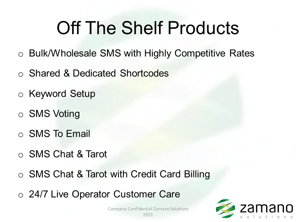Off The Shelf Products o Bulk/Wholesale SMS with Highly Competitive Rates o Shared & Dedicated Shortcodes o Keyword Setup o SMS Voting o SMS To  o SMS Chat & Tarot o SMS Chat & Tarot with Credit Card Billing o 24/7 Live Operator Customer Care Company Confidential Zamano Solutions 2011