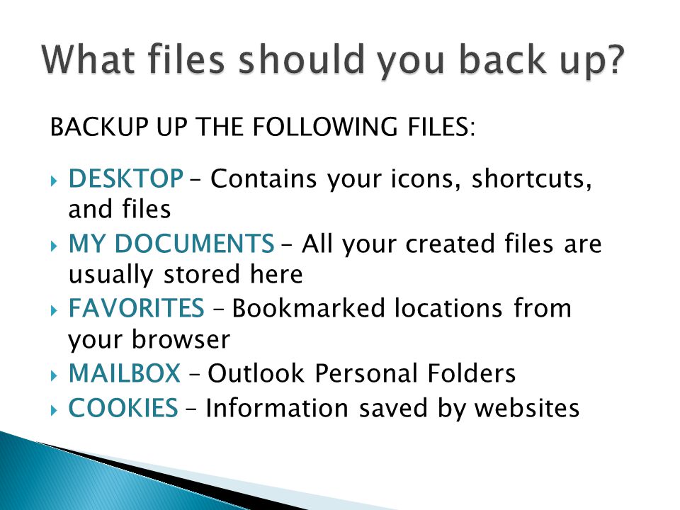 BACKUP UP THE FOLLOWING FILES: DESKTOP – Contains your icons, shortcuts, and files MY DOCUMENTS – All your created files are usually stored here FAVORITES – Bookmarked locations from your browser MAILBOX – Outlook Personal Folders COOKIES – Information saved by websites