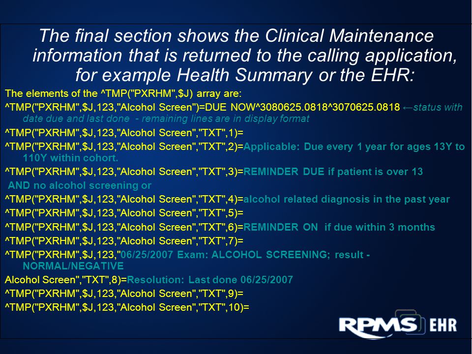 The final section shows the Clinical Maintenance information that is returned to the calling application, for example Health Summary or the EHR: The elements of the ^TMP( PXRHM ,$J) array are: ^TMP( PXRHM ,$J,123, Alcohol Screen )=DUE NOW^ ^ status with date due and last done - remaining lines are in display format ^TMP( PXRHM ,$J,123, Alcohol Screen , TXT ,1)= ^TMP( PXRHM ,$J,123, Alcohol Screen , TXT ,2)=Applicable: Due every 1 year for ages 13Y to 110Y within cohort.