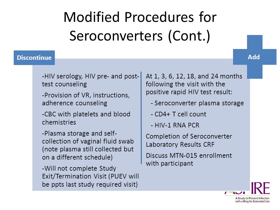 Modified Procedures for Seroconverters (Cont.) At 1, 3, 6, 12, 18, and 24 months following the visit with the positive rapid HIV test result: - Seroconverter plasma storage - CD4+ T cell count - HIV-1 RNA PCR Completion of Seroconverter Laboratory Results CRF Discuss MTN-015 enrollment with participant -HIV serology, HIV pre- and post- test counseling -Provision of VR, instructions, adherence counseling -CBC with platelets and blood chemistries -Plasma storage and self- collection of vaginal fluid swab (note plasma still collected but on a different schedule) -Will not complete Study Exit/Termination Visit (PUEV will be ppts last study required visit) Discontinue Add