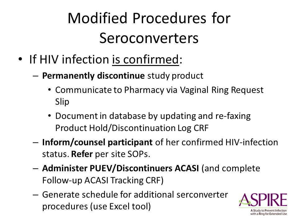 Modified Procedures for Seroconverters If HIV infection is confirmed: – Permanently discontinue study product Communicate to Pharmacy via Vaginal Ring Request Slip Document in database by updating and re-faxing Product Hold/Discontinuation Log CRF – Inform/counsel participant of her confirmed HIV-infection status.