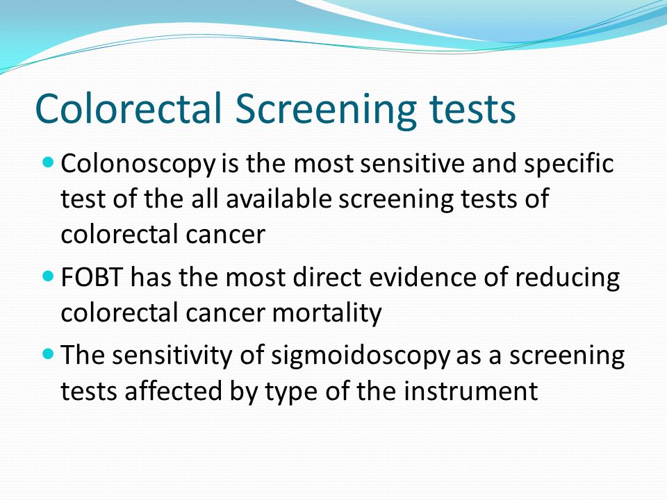 Colorectal Screening tests Colonoscopy is the most sensitive and specific test of the all available screening tests of colorectal cancer FOBT has the most direct evidence of reducing colorectal cancer mortality The sensitivity of sigmoidoscopy as a screening tests affected by type of the instrument
