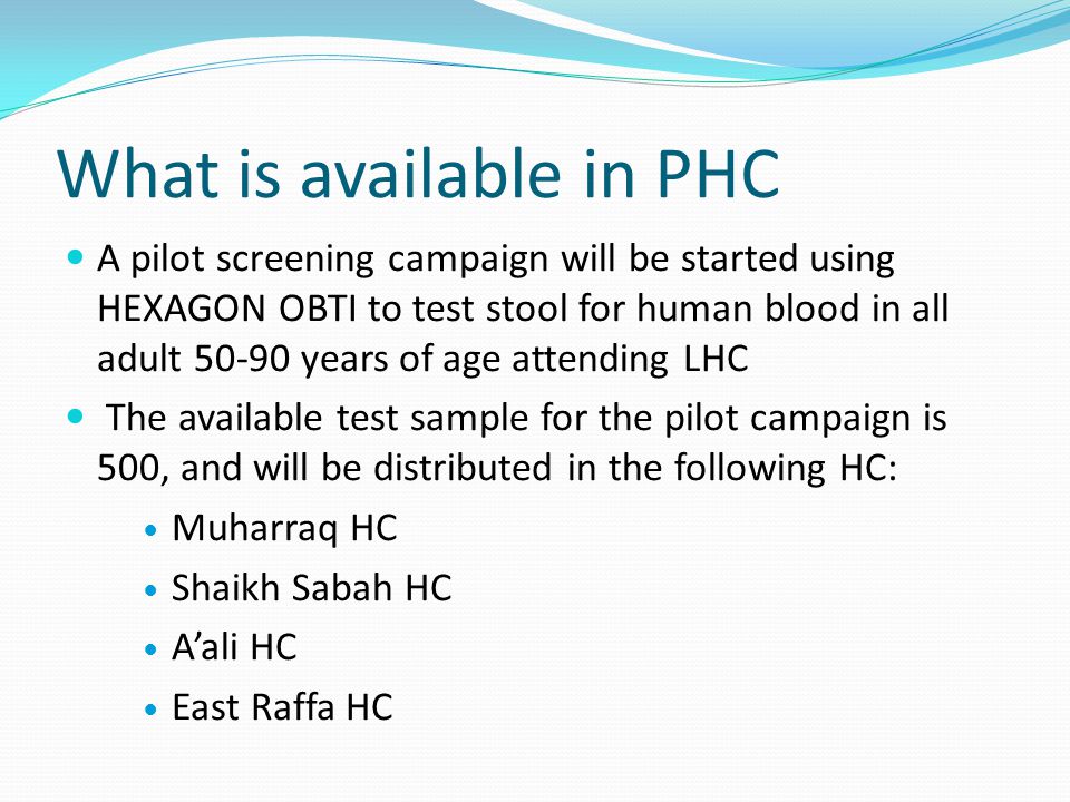 What is available in PHC A pilot screening campaign will be started using HEXAGON OBTI to test stool for human blood in all adult years of age attending LHC The available test sample for the pilot campaign is 500, and will be distributed in the following HC: Muharraq HC Shaikh Sabah HC Aali HC East Raffa HC