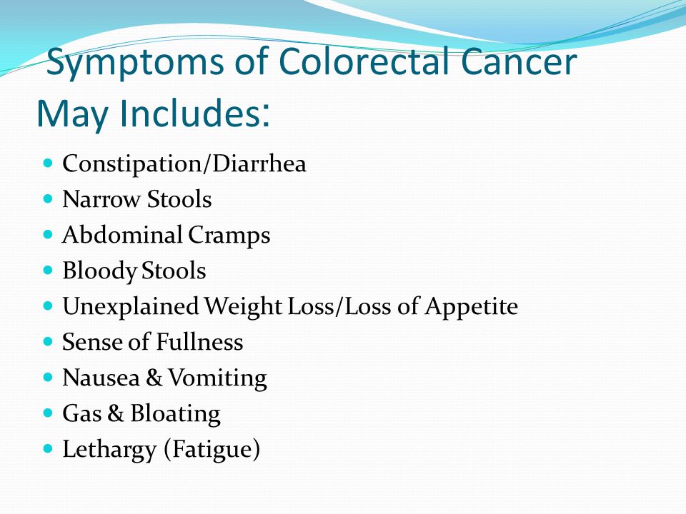 Symptoms of Colorectal Cancer :May Includes Constipation/Diarrhea Narrow Stools Abdominal Cramps Bloody Stools Unexplained Weight Loss/Loss of Appetite Sense of Fullness Nausea & Vomiting Gas & Bloating Lethargy (Fatigue)