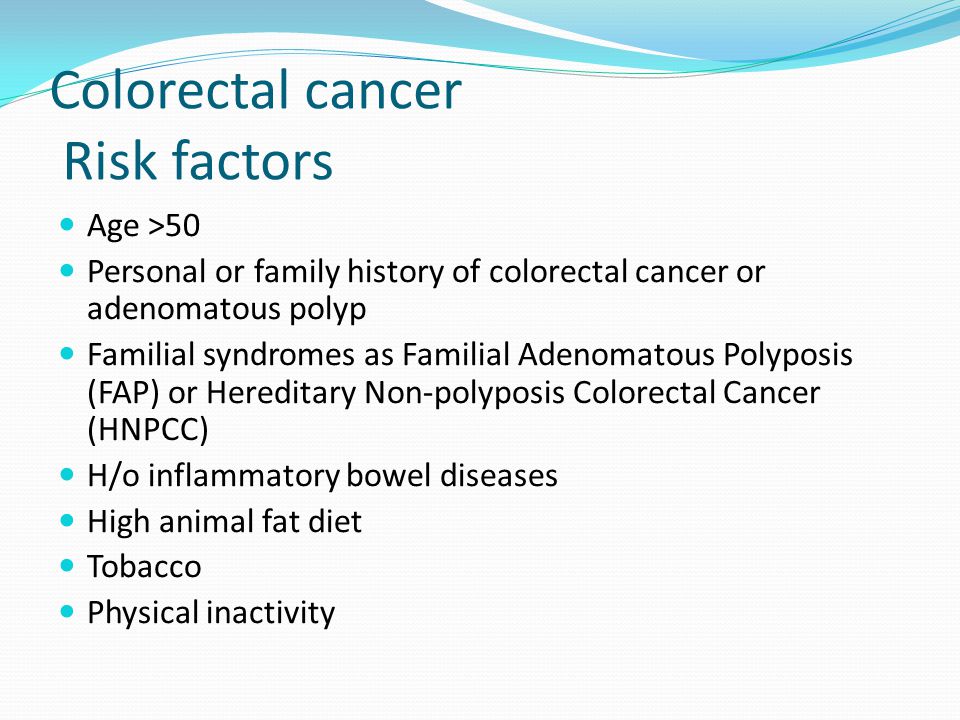 Colorectal cancer Risk factors Age >50 Personal or family history of colorectal cancer or adenomatous polyp Familial syndromes as Familial Adenomatous Polyposis (FAP) or Hereditary Non-polyposis Colorectal Cancer (HNPCC) H/o inflammatory bowel diseases High animal fat diet Tobacco Physical inactivity