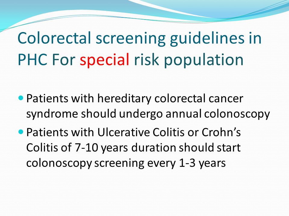 Colorectal screening guidelines in PHC For special risk population Patients with hereditary colorectal cancer syndrome should undergo annual colonoscopy Patients with Ulcerative Colitis or Crohns Colitis of 7-10 years duration should start colonoscopy screening every 1-3 years