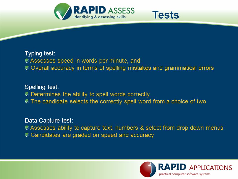 Tests Typing test: Assesses speed in words per minute, and Overall accuracy in terms of spelling mistakes and grammatical errors Spelling test: Determines the ability to spell words correctly The candidate selects the correctly spelt word from a choice of two Data Capture test: Assesses ability to capture text, numbers & select from drop down menus Candidates are graded on speed and accuracy