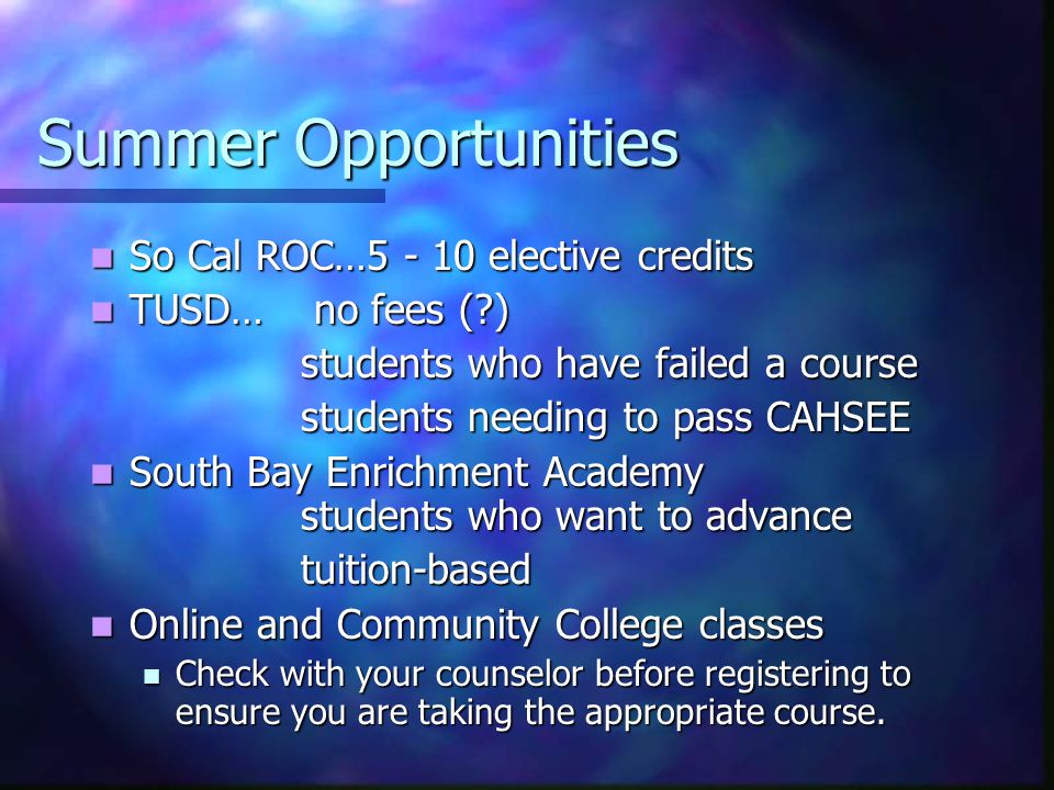 Summer Opportunities So Cal ROC… elective credits So Cal ROC… elective credits TUSD… no fees ( ) TUSD… no fees ( ) students who have failed a course students needing to pass CAHSEE South Bay Enrichment Academy students who want to advance South Bay Enrichment Academy students who want to advancetuition-based Online and Community College classes Online and Community College classes Check with your counselor before registering to ensure you are taking the appropriate course.