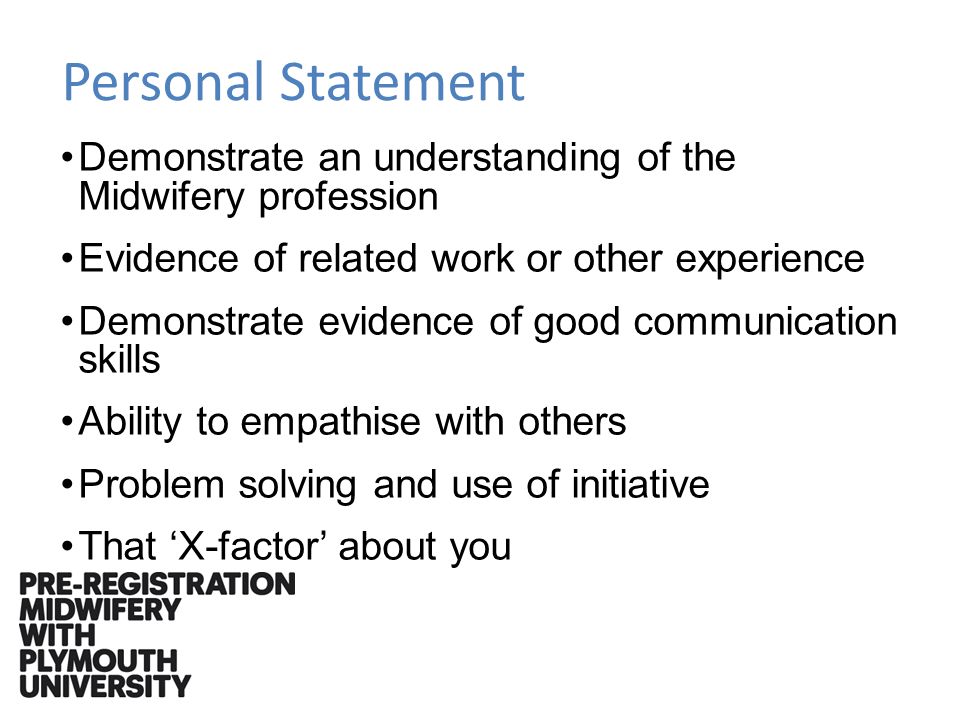Personal Statement Demonstrate an understanding of the Midwifery profession Evidence of related work or other experience Demonstrate evidence of good communication skills Ability to empathise with others Problem solving and use of initiative That X-factor about you
