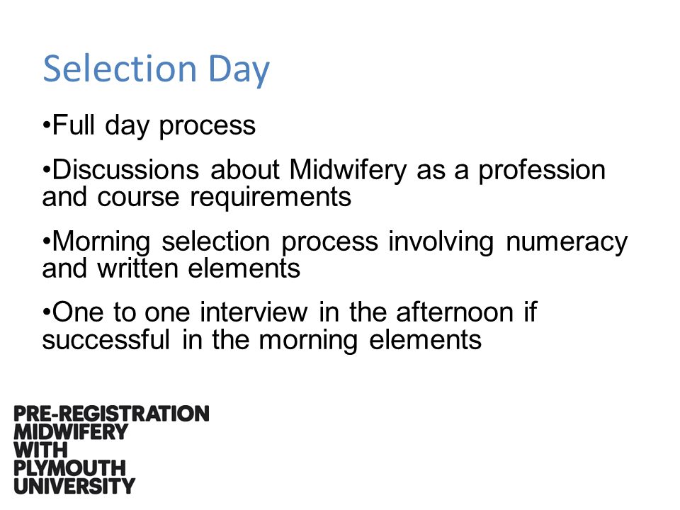 Selection Day Full day process Discussions about Midwifery as a profession and course requirements Morning selection process involving numeracy and written elements One to one interview in the afternoon if successful in the morning elements