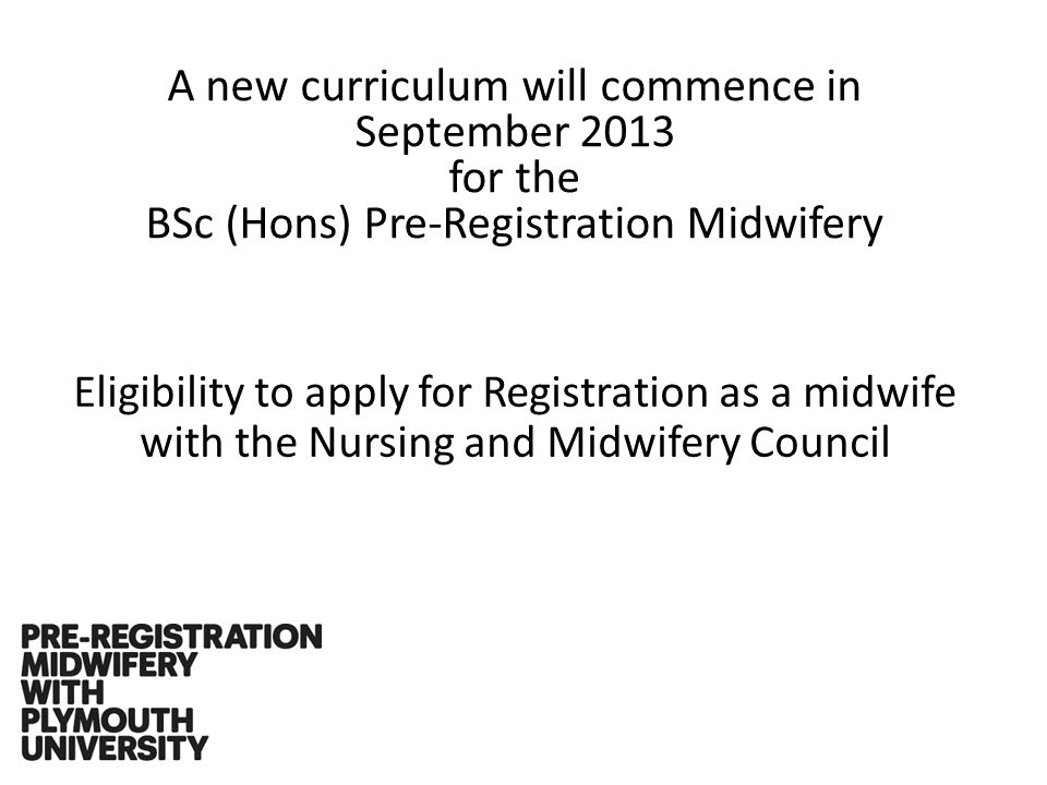 A new curriculum will commence in September 2013 for the BSc (Hons) Pre-Registration Midwifery Eligibility to apply for Registration as a midwife with the Nursing and Midwifery Council