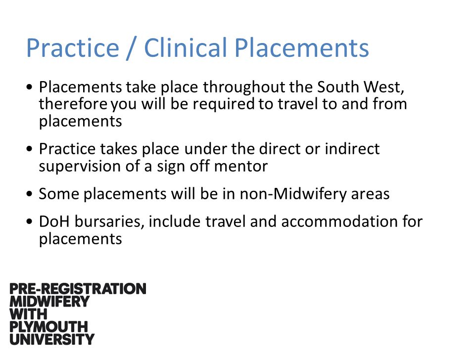 Practice / Clinical Placements Placements take place throughout the South West, therefore you will be required to travel to and from placements Practice takes place under the direct or indirect supervision of a sign off mentor Some placements will be in non-Midwifery areas DoH bursaries, include travel and accommodation for placements