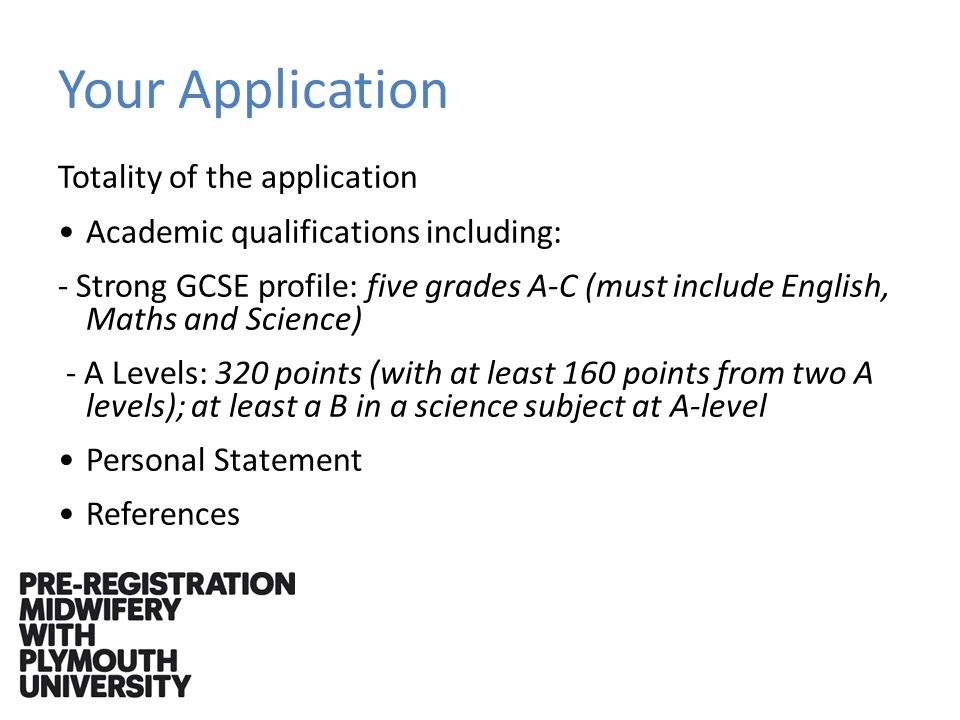 Your Application Totality of the application Academic qualifications including: - Strong GCSE profile: five grades A-C (must include English, Maths and Science) - A Levels: 320 points (with at least 160 points from two A levels); at least a B in a science subject at A-level Personal Statement References