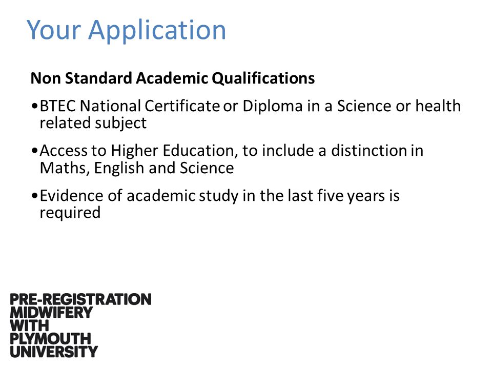 Your Application Non Standard Academic Qualifications BTEC National Certificate or Diploma in a Science or health related subject Access to Higher Education, to include a distinction in Maths, English and Science Evidence of academic study in the last five years is required