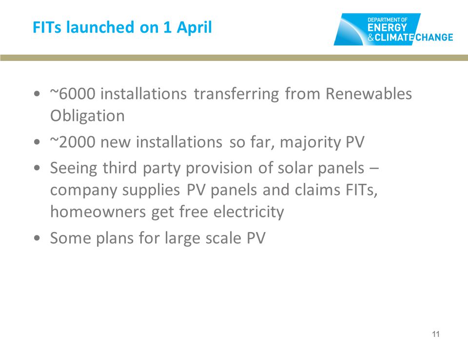 FITs launched on 1 April ~6000 installations transferring from Renewables Obligation ~2000 new installations so far, majority PV Seeing third party provision of solar panels – company supplies PV panels and claims FITs, homeowners get free electricity Some plans for large scale PV 11