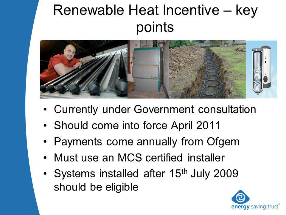 Renewable Heat Incentive – key points Currently under Government consultation Should come into force April 2011 Payments come annually from Ofgem Must use an MCS certified installer Systems installed after 15 th July 2009 should be eligible