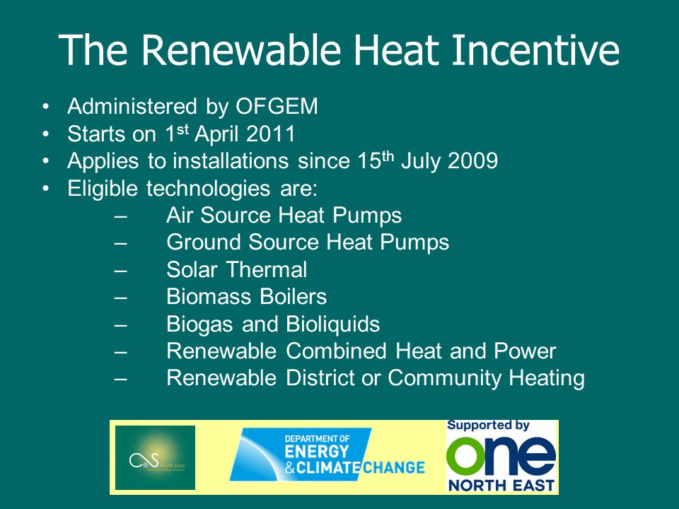 The Renewable Heat Incentive Administered by OFGEM Starts on 1 st April 2011 Applies to installations since 15 th July 2009 Eligible technologies are: –Air Source Heat Pumps –Ground Source Heat Pumps –Solar Thermal –Biomass Boilers –Biogas and Bioliquids –Renewable Combined Heat and Power –Renewable District or Community Heating
