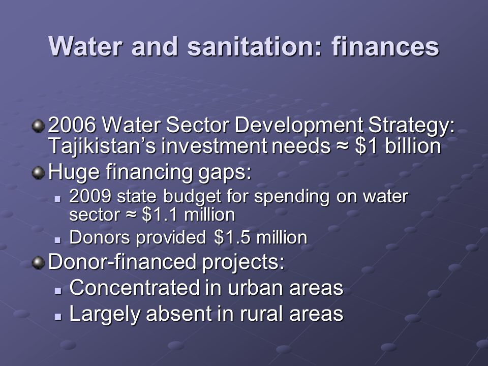Water and sanitation: finances 2006 Water Sector Development Strategy: Tajikistans investment needs $1 billion Huge financing gaps: 2009 state budget for spending on water sector $1.1 million 2009 state budget for spending on water sector $1.1 million Donors provided $1.5 million Donors provided $1.5 million Donor-financed projects: Concentrated in urban areas Concentrated in urban areas Largely absent in rural areas Largely absent in rural areas