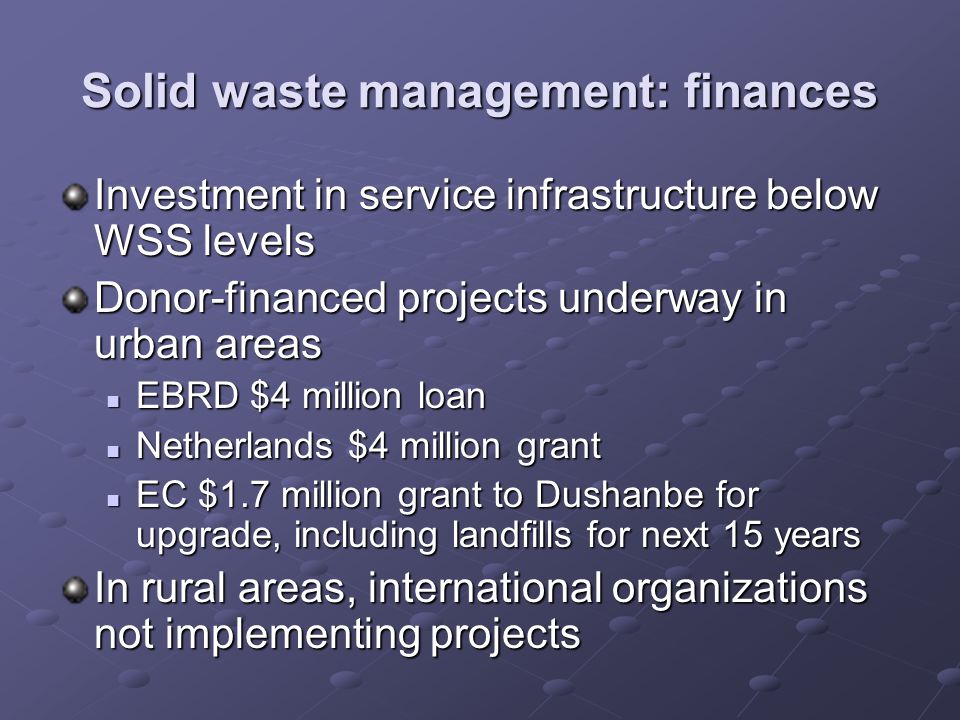 Solid waste management: finances Investment in service infrastructure below WSS levels Donor-financed projects underway in urban areas EBRD $4 million loan EBRD $4 million loan Netherlands $4 million grant Netherlands $4 million grant EC $1.7 million grant to Dushanbe for upgrade, including landfills for next 15 years EC $1.7 million grant to Dushanbe for upgrade, including landfills for next 15 years In rural areas, international organizations not implementing projects
