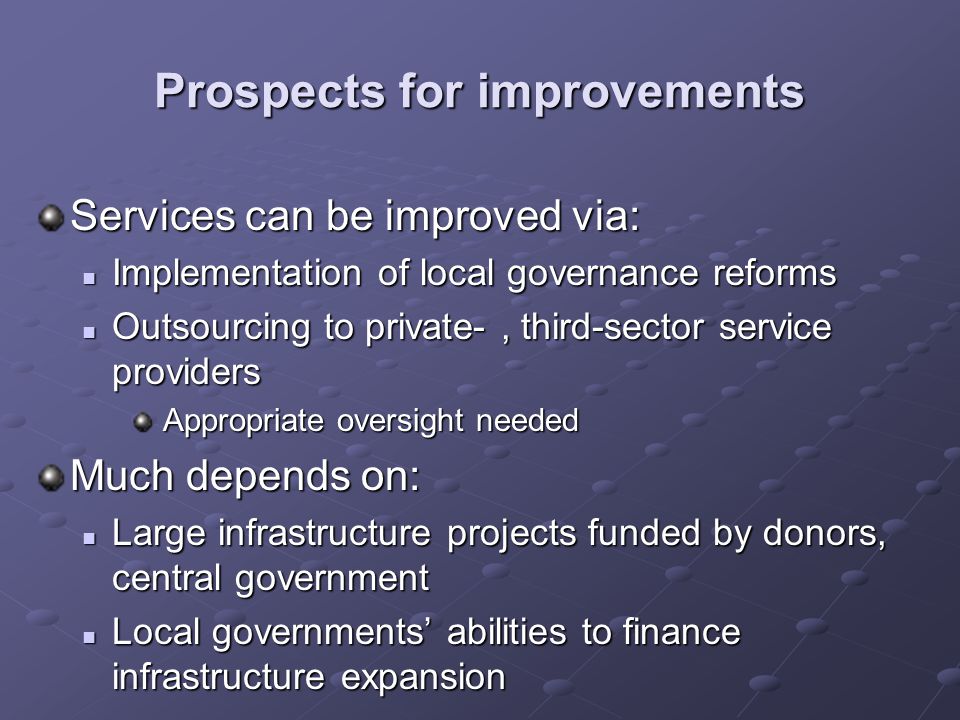 Prospects for improvements Services can be improved via: Implementation of local governance reforms Implementation of local governance reforms Outsourcing to private-, third-sector service providers Outsourcing to private-, third-sector service providers Appropriate oversight needed Appropriate oversight needed Much depends on: Large infrastructure projects funded by donors, central government Large infrastructure projects funded by donors, central government Local governments abilities to finance infrastructure expansion Local governments abilities to finance infrastructure expansion