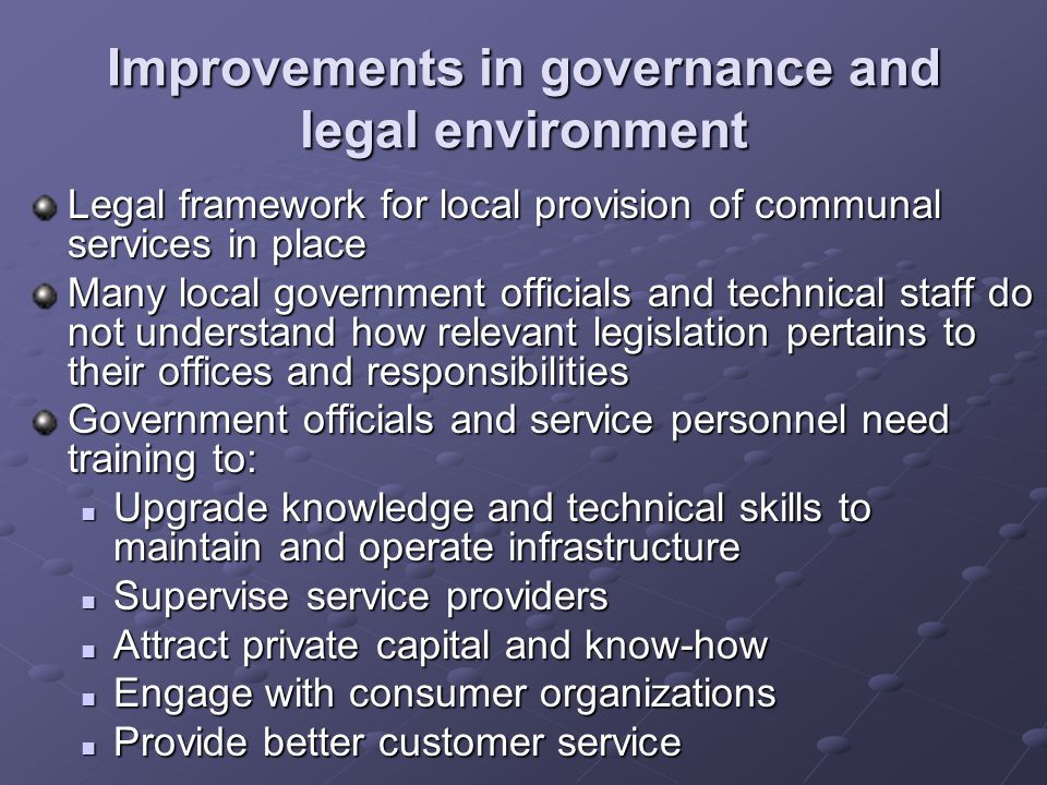 Improvements in governance and legal environment Legal framework for local provision of communal services in place Many local government officials and technical staff do not understand how relevant legislation pertains to their offices and responsibilities Government officials and service personnel need training to: Upgrade knowledge and technical skills to maintain and operate infrastructure Upgrade knowledge and technical skills to maintain and operate infrastructure Supervise service providers Supervise service providers Attract private capital and know-how Attract private capital and know-how Engage with consumer organizations Engage with consumer organizations Provide better customer service Provide better customer service