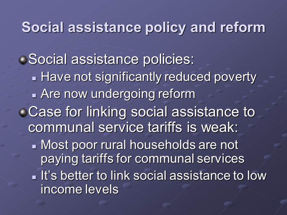 Social assistance policy and reform Social assistance policies: Have not significantly reduced poverty Have not significantly reduced poverty Are now undergoing reform Are now undergoing reform Case for linking social assistance to communal service tariffs is weak: Most poor rural households are not paying tariffs for communal services Most poor rural households are not paying tariffs for communal services Its better to link social assistance to low income levels Its better to link social assistance to low income levels