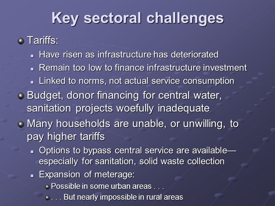 Key sectoral challenges Tariffs: Have risen as infrastructure has deteriorated Have risen as infrastructure has deteriorated Remain too low to finance infrastructure investment Remain too low to finance infrastructure investment Linked to norms, not actual service consumption Linked to norms, not actual service consumption Budget, donor financing for central water, sanitation projects woefully inadequate Many households are unable, or unwilling, to pay higher tariffs Options to bypass central service are available especially for sanitation, solid waste collection Options to bypass central service are available especially for sanitation, solid waste collection Expansion of meterage: Expansion of meterage: Possible in some urban areas......
