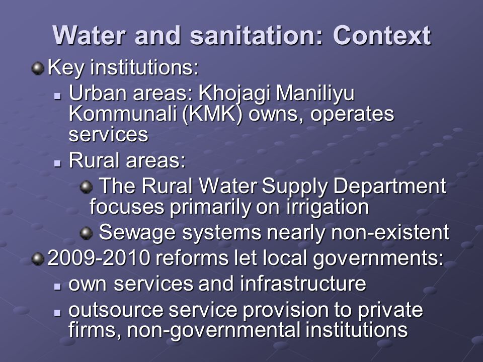 Water and sanitation: Context Key institutions: Urban areas: Khojagi Maniliyu Kommunali (KMK) owns, operates services Urban areas: Khojagi Maniliyu Kommunali (KMK) owns, operates services Rural areas: Rural areas: The Rural Water Supply Department focuses primarily on irrigation The Rural Water Supply Department focuses primarily on irrigation Sewage systems nearly non-existent Sewage systems nearly non-existent reforms let local governments: own services and infrastructure own services and infrastructure outsource service provision to private firms, non-governmental institutions outsource service provision to private firms, non-governmental institutions